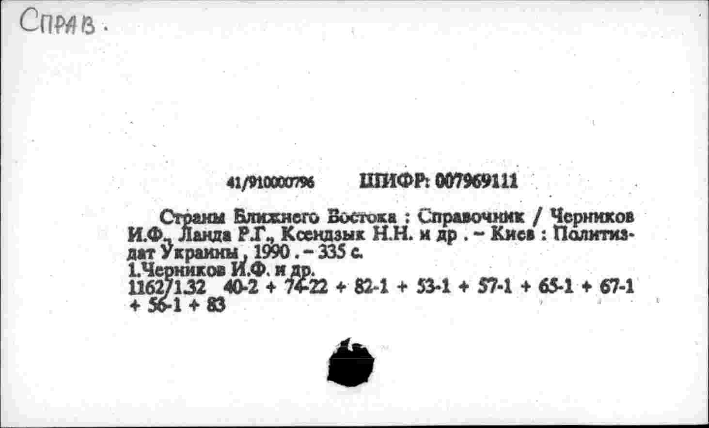 ﻿Спмв.
41/910000796 ШИФР: 007969Ш
Страны Ближнего Востока : Справочник / Черников И.Ф, Ланда РГ^ Ксендзык Н.Н. и др. ~ Киев : Политиздат Украины, 1990. - 335 с кЧерников И.Ф. идр.
1162/132 40-2 + 74-22 ♦ 82-1 + 53-1 + 57-1 + 65-1 + 67-1 + »1 + 83